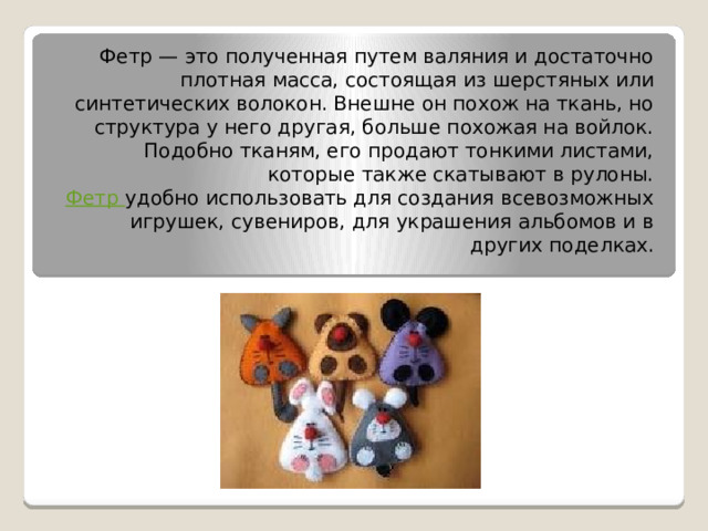 Фетр — это полученная путем валяния и достаточно плотная масса, состоящая из шерстяных или синтетических волокон. Внешне он похож на ткань, но структура у него другая, больше похожая на войлок. Подобно тканям, его продают тонкими листами, которые также скатывают в рулоны.  Фетр  удобно использовать для создания всевозможных игрушек, сувениров, для украшения альбомов и в других поделках.   