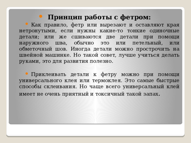 Принцип работы с фетром: Как правило, фетр или вырезают и оставляют края нетронутыми, если нужны какие-то тонкие одиночные детали; или же сшиваются две детали при помощи наружного шва, обычно это или петельный, или обметочный шов. Иногда детали можно прострочить на швейной машинке. Но такой совет, лучше учиться делать руками, это для развития полезно. Приклеивать детали к фетру можно при помощи универсального клея или термоклея. Это самые быстрые способы склеивания. Но чаще всего универсальный клей имеет не очень приятный и токсичный такой запах . 