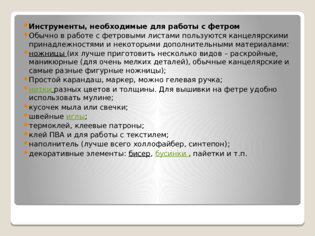Инструменты, необходимые для работы с фетром Обычно в работе с фетровыми листами пользуются канцелярскими принадлежностями и некоторыми дополнительными материалами: ножницы  (их лучше приготовить несколько видов – раскройные, маникюрные (для очень мелких деталей), обычные канцелярские и самые разные фигурные ножницы); Простой карандаш, маркер, можно гелевая ручка; нитки   разных цветов и толщины. Для вышивки на фетре удобно использовать мулине; кусочек мыла или свечки; швейные  иглы ; термоклей, клеевые патроны; клей ПВА и для работы с текстилем; наполнитель (лучше всего холлофайбер, синтепон); декоративные элементы:  бисер ,  бусинки  , пайетки и т.п. 