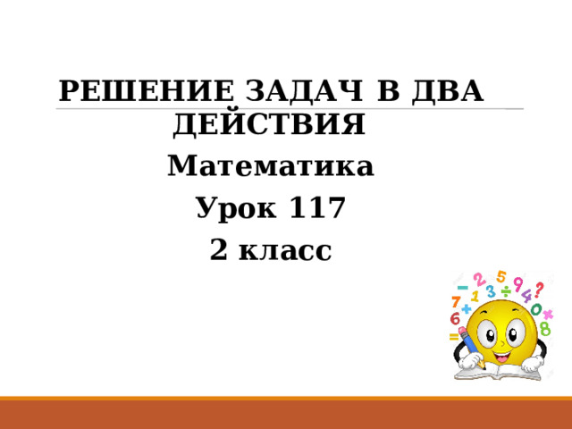 РЕШЕНИЕ ЗАДАЧ  В ДВА ДЕЙСТВИЯ Математика Урок 117 2 класс 