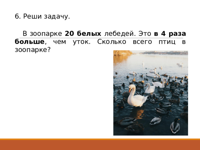 6. Реши задачу. В зоопарке 20 белых лебедей. Это в 4 раза больше , чем уток. Сколько всего птиц в зоопарке? 