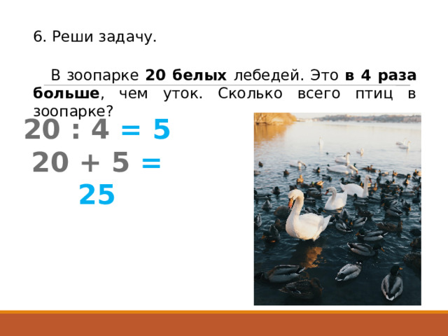 6. Реши задачу. В зоопарке 20 белых лебедей. Это в 4 раза больше , чем уток. Сколько всего птиц в зоопарке? 20 : 4  = 5 20 + 5  = 25 