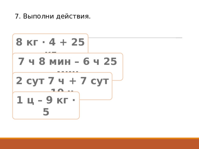 7. Выполни действия. 8 кг · 4 + 25 кг 7 ч 8 мин – 6 ч 25 мин 2 сут 7 ч + 7 сут 19 ч 1 ц – 9 кг · 5 