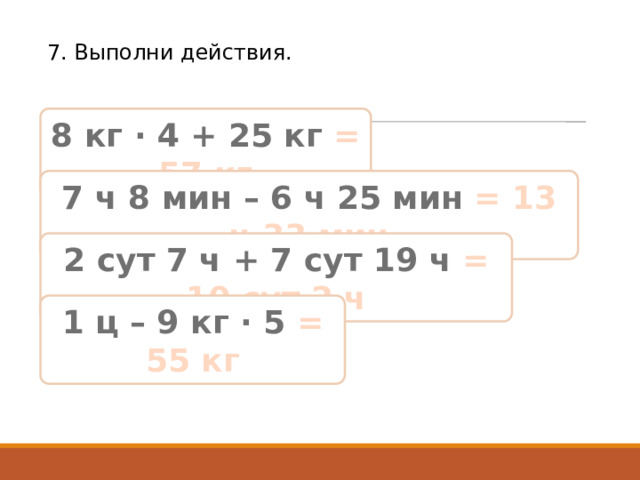 7. Выполни действия. 8 кг · 4 + 25 кг = 57 кг 7 ч 8 мин – 6 ч 25 мин = 13 ч 33 мин 2 сут 7 ч + 7 сут 19 ч = 10 сут 2 ч 1 ц – 9 кг · 5 = 55 кг 