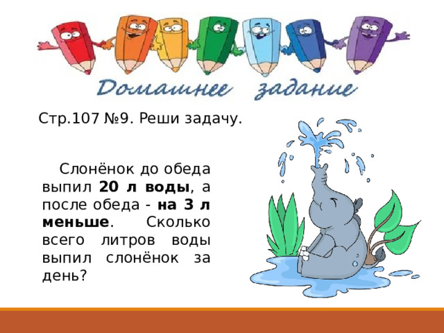 Слонёнок до обеда выпил 20 л воды , а после обеда - на 3 л меньше . Сколько всего литров воды выпил слонёнок за день? Стр.107 №9. Реши задачу. 