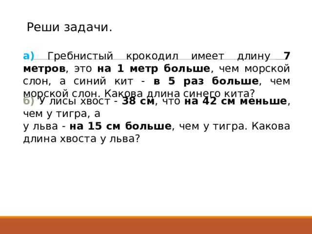 Реши задачи. а) Гребнистый крокодил имеет длину 7 метров , это на 1 метр больше , чем морской слон, а синий кит - в 5 раз больше , чем морской слон. Какова длина синего кита? б) У лисы хвост - 38 см , что на 42 см меньше , чем у тигра, а у льва - на 15 см больше , чем у тигра. Какова длина хвоста у льва? 