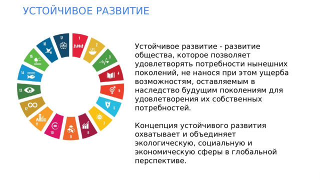 УСТОЙЧИВОЕ  РАЗВИТИЕ Устойчивое развитие - развитие общества, которое позволяет удовлетворять потребности нынешних поколений, не нанося при этом ущерба возможностям, оставляемым в наследство будущим поколениям для удовлетворения их собственных потребностей. Концепция устойчивого развития охватывает и объединяет экологическую, социальную и экономическую сферы в глобальной перспективе.  