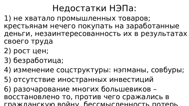 Недостатки НЭПа: 1) не хватало промышленных товаров; крестьянам нечего покупать на заработанные деньги, незаинтересованность их в результатах своего труда 2) рост цен; 3) безработица; 4) изменение соцструктуры: нэпманы, совбуры; 5) отсутствие иностранных инвестиций 6) разочарование многих большевиков – восстановлено то, против чего сражались в гражданскую войну, бессмысленность потерь 