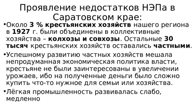 Проявление недостатков НЭПа в Саратовском крае: Около 3 % крестьянских хозяйств нашего региона в 1927 г. были объединены в коллективные хозяйства – колхозы и совхозы . Остальные 30 тысяч крестьянских хозяйств оставались частными . Успешному развитию частных хозяйств мешала непродуманная экономическая политика власти, крестьяне не были заинтересованы в увеличении урожаев, ибо на полученные деньги было сложно купить что-то нужное для семьи или хозяйства. Лёгкая промышленность развивалась слабо, медленно 