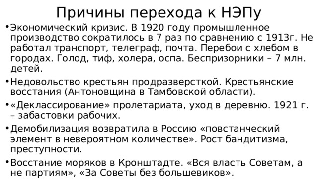 Причины перехода к НЭПу Экономический кризис. В 1920 году промышленное производство сократилось в 7 раз по сравнению с 1913г. Не работал транспорт, телеграф, почта. Перебои с хлебом в городах. Голод, тиф, холера, оспа. Беспризорники – 7 млн. детей. Недовольство крестьян продразверсткой. Крестьянские восстания (Антоновщина в Тамбовской области). «Деклассирование» пролетариата, уход в деревню. 1921 г. – забастовки рабочих. Демобилизация возвратила в Россию «повстанческий элемент в невероятном количестве». Рост бандитизма, преступности. Восстание моряков в Кронштадте. «Вся власть Советам, а не партиям», «За Советы без большевиков». 