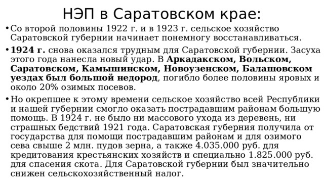 НЭП в Саратовском крае: Со второй половины 1922 г. и в 1923 г. сельское хозяйство Саратовской губернии начинает понемногу восстанавливаться. 1924 г. снова оказался трудным для Саратовской губернии. Засуха этого года нанесла новый удар. В Аркадакском, Вольском, Саратовском, Камышинском, Новоузенском, Балашовском уездах был большой недород , погибло более половины яровых и около 20% озимых посевов. Но окрепшее к этому времени сельское хозяйство всей Республики и нашей губернии смогло оказать пострадавшим районам большую помощь. В 1924 г. не было ни массового ухода из деревень, ни страшных бедствий 1921 года. Саратовская губерния получила от государства для помощи пострадавшим районам и для озимого сева свыше 2 млн. пудов зерна, а также 4.035.000 руб. для кредитования крестьянских хозяйств и специально 1.825.000 руб. для спасения скота. Для Саратовской губернии был значительно снижен сельскохозяйственный налог. 