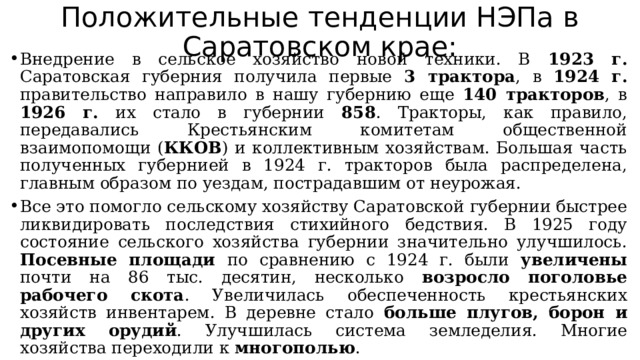 Положительные тенденции НЭПа в Саратовском крае: Внедрение в сельское хозяйство новой техники. В 1923 г. Саратовская губерния получила первые 3 трактора , в 1924 г. правительство направило в нашу губернию еще 140 тракторов , в 1926 г. их стало в губернии 858 . Тракторы, как правило, передавались Крестьянским комитетам общественной взаимопомощи ( ККОВ ) и коллективным хозяйствам. Большая часть полученных губернией в 1924 г. тракторов была распределена, главным образом по уездам, пострадавшим от неурожая. Все это помогло сельскому хозяйству Саратовской губернии быстрее ликвидировать последствия стихийного бедствия. В 1925 году состояние сельского хозяйства губернии значительно улучшилось. Посевные площади по сравнению с 1924 г. были увеличены почти на 86 тыс. десятин, несколько возросло поголовье рабочего скота . Увеличилась обеспеченность крестьянских хозяйств инвентарем. В деревне стало больше плугов, борон и других орудий . Улучшилась система земледелия. Многие хозяйства переходили к многополью . 