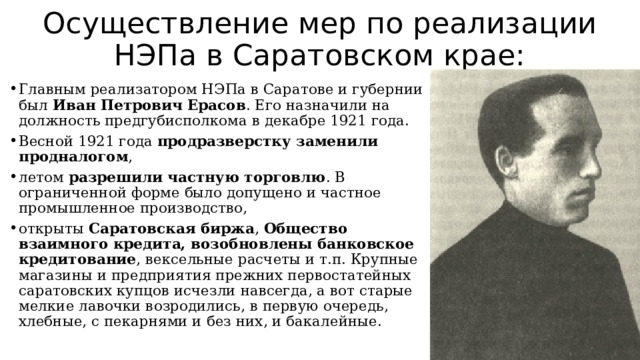 Осуществление мер по реализации НЭПа в Саратовском крае: Главным реализатором НЭПа в Саратове и губернии был  Иван Петрович Ерасов . Его назначили на должность предгубисполкома в декабре 1921 года. Весной 1921 года продразверстку заменили продналогом , летом разрешили частную торговлю . В ограниченной форме было допущено и частное промышленное производство, открыты Саратовская биржа , Общество взаимного кредита, возобновлены банковское кредитование , вексельные расчеты и т.п. Крупные магазины и предприятия прежних первостатейных саратовских купцов исчезли навсегда, а вот старые мелкие лавочки возродились, в первую очередь, хлебные, с пекарнями и без них, и бакалейные. 