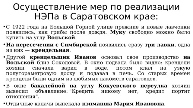 Осуществление мер по реализации НЭПа в Саратовском крае: С 1922 года на Большой Горной улице прежние и новые лавчонки появились, как грибы после дождя. Муку свободно можно было купить на углу Вольской . На пересечении с Симбирской появились сразу три лавки , одна из них — крендельная . Другой крендельщик Иванов основал свое производство на Вольской близ Соколовой. В окно подвала было видно: крендели хозяин сначала варил в воде, потом клал на узкую полутораметровую доску и подавал в печь. Со старых времен крендели были одним из любимых лакомств саратовцев. В окне бакалейной на углу Кокуевского переулка хозяин вывесил объявление: 