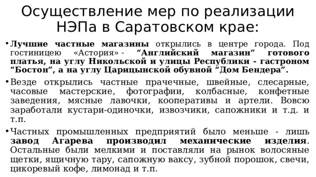 Осуществление мер по реализации НЭПа в Саратовском крае: Лучшие частные магазины открылись в центре города. Под гостиницею «Астория» - “Английский магазин” готового платья, на углу Никольской и улицы Республики - гастроном “Бостон”, а на углу Царицынской обувной “Дом Бендера”. Везде открылись частные прачечные, швейные, слесарные, часовые мастерские, фотографии, колбасные, конфетные заведения, мясные лавочки, кооперативы и артели. Вовсю заработали кустари-одиночки, извозчики, сапожники и т.д. и т.п. Частных промышленных предприятий было меньше - лишь завод Агарева производил механические изделия . Остальные были мелкими и поставляли на рынок волосяные щетки, ящичную тару, сапожную ваксу, зубной порошок, свечи, цикоревый кофе, лимонад и т.п. 