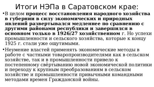 Итоги НЭПа в Саратовском крае: В целом процесс восстановления народного хозяйства в губернии в силу экономических и природных явлений развертывался медленнее по сравнению с другими районами республики и завершился в основном только в 1926/27 хозяйственном г. Но успехи промышленности и сельского хозяйства, которые к концу 1925 г. стали уже ощутимыми. Неумение властей применять экономические методы в работе с частными товаропроизводителями как в сельском хозяйстве, так и в промышленности привело к постепенному свёртыванию новой экономической политики и переходу к крупным преобразованиям в сельском хозяйстве и промышленности привычными командными методами времен Гражданской войны. 