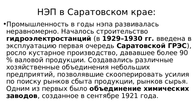 НЭП в Саратовском крае: Промышленность в годы нэпа развивалась неравномерно. Началось строительство гидроэлектростанций (в 1929–1930 гг. введена в эксплуатацию первая очередь Саратовской ГРЭС ), росло кустарное производство, дававшее более 90 % валовой продукции. Создавались различные хозяйственные объединения небольших предприятий, позволявшие скооперировать усилия по поиску рынков сбыта продукции, рынков сырья. Одним из первых было объединение химических заводов , созданное в сентябре 1921 года. 
