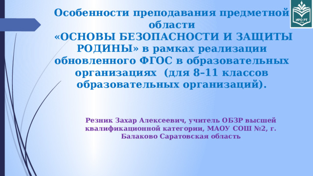 Особенности преподавания предметной области  «ОСНОВЫ БЕЗОПАСНОСТИ И ЗАЩИТЫ РОДИНЫ» в рамках реализации обновленного ФГОС в образовательных организациях (для 8–11 классов образовательных организаций).   Резник Захар Алексеевич, учитель ОБЗР высшей квалификационной категории, МАОУ СОШ №2, г. Балаково Саратовская область 