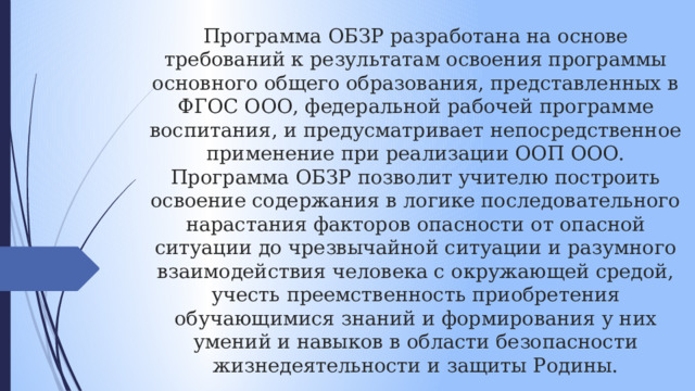 Программа ОБЗР разработана на основе требований к результатам освоения программы основного общего образования, представленных в ФГОС ООО, федеральной рабочей программе воспитания, и предусматривает непосредственное применение при реализации ООП ООО. Программа ОБЗР позволит учителю построить освоение содержания в логике последовательного нарастания факторов опасности от опасной ситуации до чрезвычайной ситуации и разумного взаимодействия человека с окружающей средой, учесть преемственность приобретения обучающимися знаний и формирования у них умений и навыков в области безопасности жизнедеятельности и защиты Родины. 