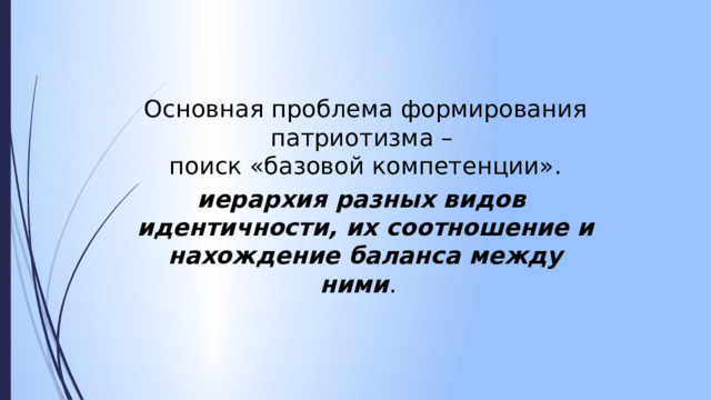 Основная проблема формирования патриотизма –  поиск «базовой компетенции». иерархия разных видов  идентичности, их соотношение и нахождение баланса между ними .  