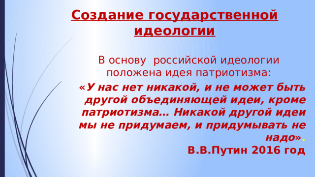 Создание государственной идеологии В основу российской идеологии положена идея патриотизма: « У нас нет никакой, и не может быть другой объединяющей идеи, кроме патриотизма… Никакой другой идеи мы не придумаем, и придумывать не надо » .  В.В.Путин 2016 год 