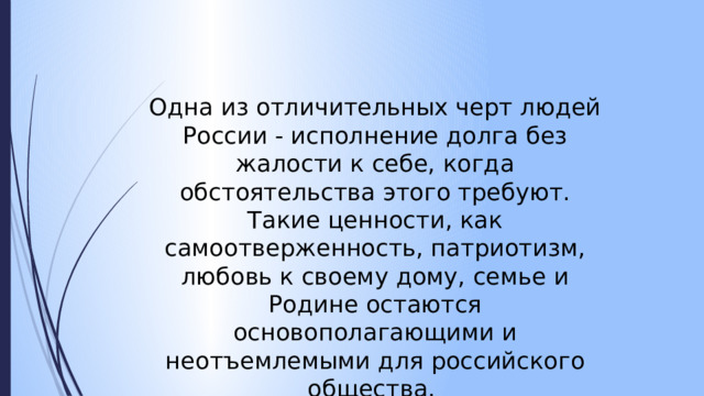 Одна из отличительных черт людей России - исполнение долга без жалости к себе, когда обстоятельства этого требуют. Такие ценности, как самоотверженность, патриотизм, любовь к своему дому, семье и Родине остаются основополагающими и неотъемлемыми для российского общества. 
