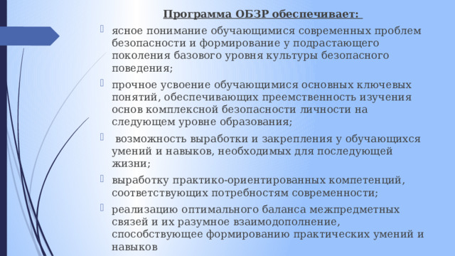 Программа ОБЗР обеспечивает: ясное понимание обучающимися современных проблем безопасности и формирование у подрастающего поколения базового уровня культуры безопасного поведения; прочное усвоение обучающимися основных ключевых понятий, обеспечивающих преемственность изучения основ комплексной безопасности личности на следующем уровне образования;  возможность выработки и закрепления у обучающихся умений и навыков, необходимых для последующей жизни; выработку практико-ориентированных компетенций, соответствующих потребностям современности; реализацию оптимального баланса межпредметных связей и их разумное взаимодополнение, способствующее формированию практических умений и навыков 