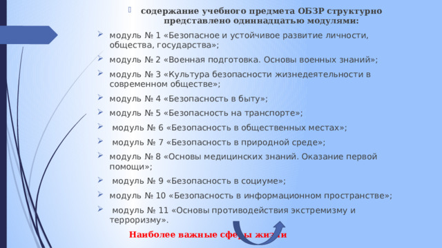 содержание учебного предмета ОБЗР структурно представлено одиннадцатью модулями: модуль № 1 «Безопасное и устойчивое развитие личности, общества, государства»; модуль № 2 «Военная подготовка. Основы военных знаний»; модуль № 3 «Культура безопасности жизнедеятельности в современном обществе»; модуль № 4 «Безопасность в быту»; модуль № 5 «Безопасность на транспорте»;  модуль № 6 «Безопасность в общественных местах»;  модуль № 7 «Безопасность в природной среде»; модуль № 8 «Основы медицинских знаний. Оказание первой помощи»;  модуль № 9 «Безопасность в социуме»; модуль № 10 «Безопасность в информационном пространстве»;  модуль № 11 «Основы противодействия экстремизму и терроризму».  Наиболее важные сферы жизни 