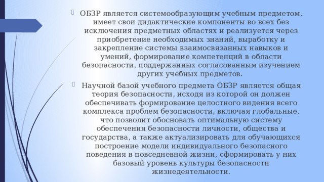 ОБЗР является системообразующим учебным предметом, имеет свои дидактические компоненты во всех без исключения предметных областях и реализуется через приобретение необходимых знаний, выработку и закрепление системы взаимосвязанных навыков и умений, формирование компетенций в области безопасности, поддержанных согласованным изучением других учебных предметов. Научной базой учебного предмета ОБЗР является общая теория безопасности, исходя из которой он должен обеспечивать формирование целостного видения всего комплекса проблем безопасности, включая глобальные, что позволит обосновать оптимальную систему обеспечения безопасности личности, общества и государства, а также актуализировать для обучающихся построение модели индивидуального безопасного поведения в повседневной жизни, сформировать у них базовый уровень культуры безопасности жизнедеятельности. 