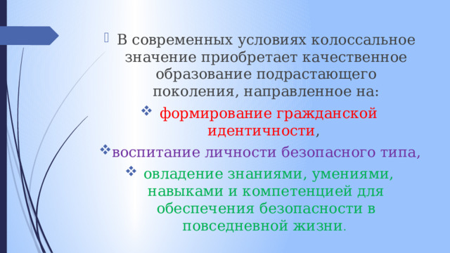 В современных условиях колоссальное значение приобретает качественное образование подрастающего поколения, направленное на:  формирование гражданской идентичности , воспитание личности безопасного типа,  овладение знаниями, умениями, навыками и компетенцией для обеспечения безопасности в повседневной жизни . 