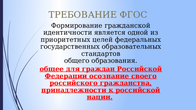 ТРЕБОВАНИЕ ФГОС Формирование гражданской идентичности является одной из приоритетных целей федеральных государственных образовательных стандартов  общего образования. общее для граждан Российской Федерации осознание своего российского гражданства, принадлежности к российской нации.  