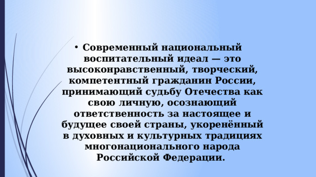Современный национальный воспитательный идеал — это высоконравственный, творческий, компетентный гражданин России, принимающий судьбу Отечества как свою личную, осознающий ответственность за настоящее и будущее своей страны, укоренённый в духовных и культурных традициях многонационального народа Российской Федерации.  