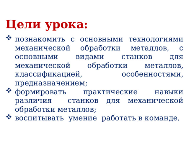 Цели урока:  познакомить с основными технологиями механической обработки металлов, с основными видами станков для механической обработки металлов, классификацией, особенностями, предназначением; формировать практические навыки различия станков для механической обработки металлов; воспитывать умение работать в команде. 