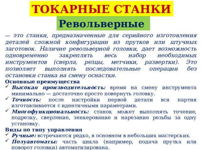 ТОКАРНЫЕ СТАНКИ Револьверные — это станки, предназначенные для серийного изготовления деталей сложной конфигурации из прутков или штучных заготовок. Наличие револьверной головки, дает возможность одновременно закреплять весь набор необходимых инструментов (сверла, резцы, метчики, развертки). Это позволяет выполнять последовательные операции без остановки станка на смену оснастки. Основные преимущества Высокая производительность: время на смену инструмента минимально — достаточно просто повернуть головку. Точность: после настройки первой детали вся партия изготавливается с идентичными параметрами. Многофункциональность: станок может выполнять точение, подрезку, сверление, зенкерование и нарезание резьбы за одну установку. Виды по типу управления Ручные: встречаются редко, в основном в небольших мастерских. Полуавтоматы: часть цикла (например, подача прутка или поворот головки) автоматизирована. С ЧПУ (CNC): современные центры, где все движения запрограммированы. Это обеспечивает максимальную скорость и точность. 