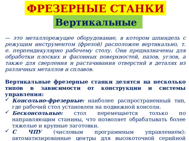 ФРЕЗЕРНЫЕ СТАНКИ Вертикальные — это металлорежущее оборудование, в котором шпиндель с режущим инструментом (фрезой) расположен вертикально, т. е. перпендикулярно рабочему столу. Они предназначены для обработки плоских и фасонных поверхностей, пазов, углов, а также для сверления и растачивания отверстий в деталях из различных металлов и сплавов.  Вертикальные фрезерные станки делятся на несколько типов в зависимости от конструкции и системы управления: Консольно-фрезерные: наиболее распространенный тип, где рабочий стол установлен на подвижной консоли. Бесконсольные: стол перемещается только по направляющим станины, что позволяет обрабатывать более тяжелые и крупные заготовки. С ЧПУ (числовым программным управлением): автоматизированные центры для высокоточной серийной обработки сложных деталей. Сверлильно-фрезерные: универсальные настольные или напольные модели для небольших мастерских. 