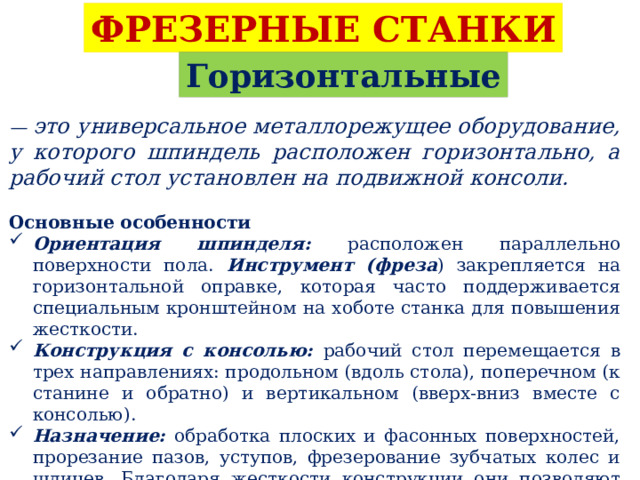 ФРЕЗЕРНЫЕ СТАНКИ Горизонтальные — это универсальное металлорежущее оборудование, у которого шпиндель расположен горизонтально, а рабочий стол установлен на подвижной консоли.  Основные особенности Ориентация шпинделя: расположен параллельно поверхности пола. Инструмент (фреза ) закрепляется на горизонтальной оправке, которая часто поддерживается специальным кронштейном на хоботе станка для повышения жесткости. Конструкция с консолью: рабочий стол перемещается в трех направлениях: продольном (вдоль стола), поперечном (к станине и обратно) и вертикальном (вверх-вниз вместе с консолью). Назначение: обработка плоских и фасонных поверхностей, прорезание пазов, уступов, фрезерование зубчатых колес и шлицев. Благодаря жесткости конструкции они позволяют выполнять глубокие резы и обрабатывать крупные заготовки. 
