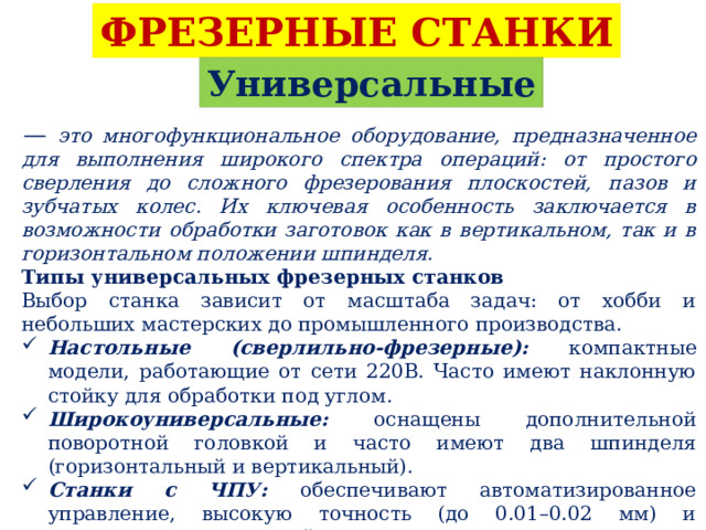ФРЕЗЕРНЫЕ СТАНКИ Универсальные — это многофункциональное оборудование, предназначенное для выполнения широкого спектра операций: от простого сверления до сложного фрезерования плоскостей, пазов и зубчатых колес. Их ключевая особенность заключается в возможности обработки заготовок как в вертикальном, так и в горизонтальном положении шпинделя. Типы универсальных фрезерных станков Выбор станка зависит от масштаба задач: от хобби и небольших мастерских до промышленного производства. Настольные (сверлильно-фрезерные): компактные модели, работающие от сети 220В. Часто имеют наклонную стойку для обработки под углом. Широкоуниверсальные: оснащены дополнительной поворотной головкой и часто имеют два шпинделя (горизонтальный и вертикальный). Станки с ЧПУ: обеспечивают автоматизированное управление, высокую точность (до 0.01–0.02 мм) и повторяемость при серийном производстве. 