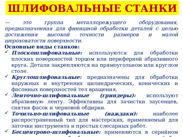 ШЛИФОВАЛЬНЫЕ СТАНКИ — это группа металлорежущего оборудования, предназначенная для финишной обработки деталей с целью достижения высокой точности размеров и малой шероховатости поверхности. Основные виды станков: Плоскошлифовальные: используются для обработки плоских поверхностей торцом или периферией абразивного круга. Детали закрепляются на прямоугольном или круглом столе. Круглошлифовальные: предназначены для обработки наружных и внутренних цилиндрических, конических и фасонных поверхностей тел вращения. Ленточно-шлифовальные (гриндеры): используют абразивную ленту. Эффективны для зачистки заусенцев, снятия фасок и черновой обдирки. Точильно-шлифовальные (наждаки): наиболее распространенный тип для мастерских, применяемый для заточки инструмента и простых слесарных работ. Бесцентрово-шлифовальные: применяются в серийном производстве для обработки наружных поверхностей без закрепления детали в центрах. 