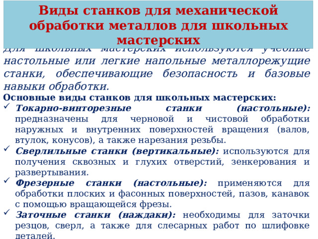 Виды станков для механической обработки металлов для школьных мастерских Для школьных мастерских используются учебные настольные или легкие напольные металлорежущие станки, обеспечивающие безопасность и базовые навыки обработки. Основные виды станков для школьных мастерских: Токарно-винторезные станки (настольные): предназначены для черновой и чистовой обработки наружных и внутренних поверхностей вращения (валов, втулок, конусов), а также нарезания резьбы. Сверлильные станки (вертикальные): используются для получения сквозных и глухих отверстий, зенкерования и развертывания. Фрезерные станки (настольные): применяются для обработки плоских и фасонных поверхностей, пазов, канавок с помощью вращающейся фрезы. Заточные станки (наждаки): необходимы для заточки резцов, сверл, а также для слесарных работ по шлифовке деталей. Станки с ЧПУ (учебные): современные компактные токарные и фрезерные станки, обучающие автоматизированному производству. 