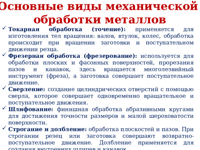 Основные виды механической обработки металлов Токарная обработка (точение): применяется для изготовления тел вращения: валов, втулок, колес, обработка происходит при вращении заготовки и поступательном движении резца. Фрезерная обработка (фрезерование): используется для обработки плоских и фасонных поверхностей, прорезания пазов и канавок, здесь вращается многолезвийный инструмент (фреза), а заготовка совершает поступательное движение. Сверление: создание цилиндрических отверстий с помощью сверла, которое совершает одновременно вращательное и поступательное движения. Шлифование: финишная обработка абразивными кругами для достижения точности размеров и малой шероховатости поверхности. Строгание и долбление: обработка плоскостей и пазов. При строгании резец или заготовка совершают возвратно-поступательное движение. Долбление применяется для создания внутренних шлицев и канавок. Протягивание: высокопроизводительный метод окончательной обработки отверстий и наружных поверхностей многолезвийным инструментом (протяжкой) 