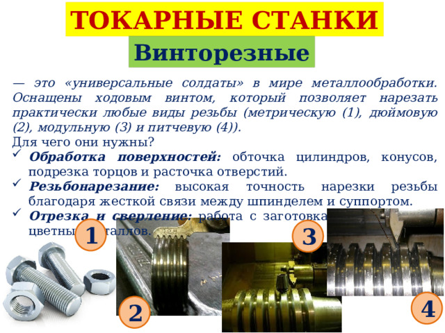 ТОКАРНЫЕ СТАНКИ Винторезные — это «универсальные солдаты» в мире металлообработки. Оснащены ходовым винтом, который позволяет нарезать практически любые виды резьбы (метрическую (1), дюймовую (2), модульную (3) и питчевую (4)). Для чего они нужны? Обработка поверхностей: обточка цилиндров, конусов, подрезка торцов и расточка отверстий. Резьбонарезание: высокая точность нарезки резьбы благодаря жесткой связи между шпинделем и суппортом. Отрезка и сверление: работа с заготовками из черных и цветных металлов. 1 3 4 2 