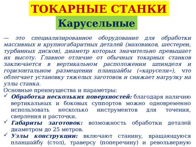 ТОКАРНЫЕ СТАНКИ Карусельные — это специализированное оборудование для обработки массивных и крупногабаритных деталей (маховиков, шестерен, турбинных дисков), диаметр которых значительно превышает их высоту. Главное отличие от обычных токарных станков заключается в вертикальном расположении шпинделя и горизонтальном размещении планшайбы («карусели»), что облегчает установку тяжелых заготовок и снижает нагрузку на узлы станка. Основные преимущества и параметры: Обработка нескольких поверхностей: благодаря наличию вертикальных и боковых суппортов можно одновременно использовать несколько инструментов для точения, сверления и расточки. Габариты заготовок: возможность обработки деталей диаметром до 25 метров. Узлы конструкции: включают станину, вращающуюся планшайбу (стол), траверсу (поперечину) и револьверную головку на суппорте. 