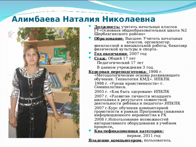 Алимбаева Наталия Николаевна  Должность: учитель начальных классов ГУ«Основная общеобразовательная школа №2 Щербактинского района» Образование : Высшее: Учитель начальных классов, организатор внеклассной и внешкольной работы, бакалавр физической культуры и спорта. Год окончания : 2007 год Стаж : Общий 17 лет  Педагогический 17 лет  В данном учреждении 3 год. Курсовая переподготовка : 1998 г. «Методологические основы развивающего обучения. Технология КМД». ИПКПК  1998 г. «Уроки нравственности» г. Семипалатинск.  2003 г. «Как быть здоровым» ИПКПК  2007 г. «Развитие личности младшего школьника в результате совместной деятельности ребёнка и педагога».ИПКПК  2007 г.Курс обучения компьютерной грамотности в рамках Программы снижения информационного неравенства в РК  2008 г.Использование возможностей интерактивного оборудования в учебном процессе .  Квалификационная категория:   первая, 2011 год Владение компьютером : пользователь.   