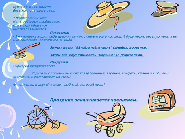 Буратино к ней подсел,  Весь компот и кашу съел.   У родителей ни часа  Нет с ребенком пообщаться,  Кто в саду общается  Быстро развивается!    Петрушка:  - Я на ярмарку ходил, себе дудочку купил, становитесь в хоровод. Я буду песню веселую петь, а вы мне помогайте, повторяйте за мной.     Звучит песня 