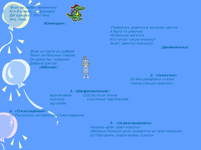 -Всех он любит неизменно Кто б к нему не приходил Догадались? Это Гена, Это, Гена…   ( Крокодил ).      -Появилась девочка в чашечке цветка      А была та девочка      Не больше ноготка      Кто читал такую книжку?      Знает девочку малышку.        ( Дюймовочка )  -Всех на свете он добрей  Лечит он больных зверей  Он известен, знаменит  Добрый доктор…    ( Айболит )         2. «Сказочка»       (4) Инсценировка сказки       «Ненастоящая девочка»     3. «Шифровальный»   йдочаковюм (3)Спасти из плена   лшаозук сказочных персонажей   арутонби  4. «Стихотворный» (3) Рассказать интересное стихотворение.       5. «Скороговоркино»     «Король-орёл, орёл-король»     «Мамаша Ромаше дала сыворотки из простокваши»     (3) Повторить скороговорку 3 раза»  