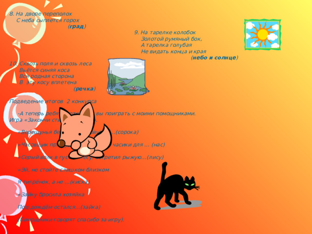8. На дворе переполох  С неба сыплется горох  ( град )      9. На тарелке колобок        Золотой румяный бок,       А тарелка голубая       Не видать конца и края       ( небо и солнце ) 10. Сквозь поля и сквозь леса  Вьётся синяя коса  Вся родная сторона  В эту косу вплетена      ( речка )  Подведение итогов 2 конкурса   -А теперь ребята хотели бы вы поиграть с моими помощниками. Игра «Закончи стихотворение».   «Верещунья белобока, а зовут её…(сорока)   «Часовщик прищурив глаз, чинит часики для … (нас)   «Серый волк в густом лесу, встретил рыжую…(лису)   «Эй, не стойте слишком близком   Я тигрёнок, а не …(киска)   «Зайку бросила хозяйка   Под дождём остался…(зайка)   (Помощники говорят спасибо за игру).  