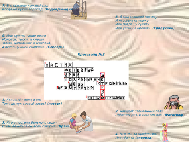 7. Его приходу каждый рад Когда на кухне водопад. ( Водопроводчик )        8. Я под мышкой посижу     И что делать укажу     Или разрешу гулять     И что делать укажу     Или разрешу гулять     И что делать укажу     Или разрешу гулять     И что делать укажу     Или разрешу гулять     И что делать укажу     Или разрешу гулять       Или уложу в кровать. ( Градусник )  9 . Мне нужны такие вещи Молоток, тиски, и клещи.  Ключ, напильник и ножовка, А всего нужней сноровка. ( Слесарь )      Кроссворд №2            1. Кто пасёт овец и коз Там где лук травой зарос? ( пастух )        2. наведёт стеклянный глаз       Щёлкнет раз, и помним вас. ( Фотограф )  3. Кто у постели больного сидит И как лечиться он всем говорит. ( Врач )        4. Что это за профессия?       Икс+Ра+та ( актриса ) 