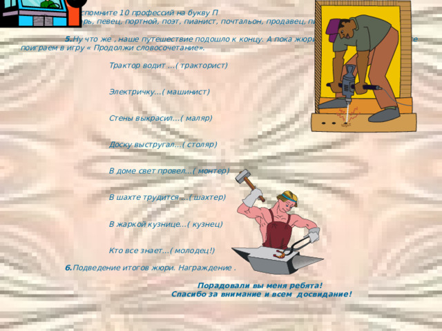  4. Вспомните 10 профессий на букву П ( плотник , пекарь, певец, портной, поэт, пианист, почтальон, продавец, писатель, повар)   5. Ну что же , наше путешествие подошло к концу. А пока жюри подводит итоги, давайте поиграем в игру « Продолжи словосочетание».     Трактор водит …( тракторист)     Электричку…( машинист)     Стены выкрасил…( маляр)     Доску выстругал…( столяр)     В доме свет провел…( монтер)     В шахте трудится …( шахтер)     В жаркой кузнице…( кузнец)     Кто все знает…( молодец!)   6. Подведение итогов жюри. Награждение .      Порадовали вы меня ребята!     Спасибо за внимание и всем досвидание! 