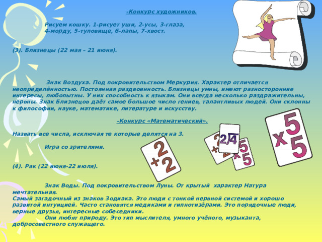 -Конкурс художников.    Рисуем кошку. 1-рисует уши, 2-усы, 3-глаза,  4-морду, 5-туловище, 6-лапы, 7-хвост.   (3). Близнецы (22 мая – 21 июня).       Знак Воздуха. Под покровительством Меркурия. Характер отличается неопределённостью. Постоянная раздвоенность. Близнецы умны, имеют разносторонние интересы, любопытны. У них способность к языкам. Они всегда несколько раздражительны, нервны. Знак Близнецов даёт самое большое число гениев, талантливых людей. Они склонны к философии, науке, математике, литературе и искусству. -Конкурс «Математический».  Назвать все числа, исключая те которые делятся на 3.   Игра со зрителями.   (4). Рак (22 июня-22 июля).    Знак Воды. Под покровительством Луны. От крытый характер Натура мечтательная. Самый загадочный из знаков Зодиака. Это люди с тонкой нервной системой и хорошо развитой интуицией. Часто становятся медиками и гипнотизёрами. Это порядочные люди, верные друзья, интересные собеседники.  Они любят природу. Это тип мыслителя, умного учёного, музыканта, добросовестного служащего. 
