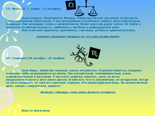 (7). Весы (24 сентября – 23 октября).    Знак воздуха. Покровитель Венеры. Характер лёгкий, ум ясный, отличаются уравновешенным характером. У них врождённая способность любить, быть элегантным, изящным. Они ненавидят ссоры и неприятности, более всего им дорог покой. Их любят в обществе за обходительность, любезность, весёлый и добродушный нрав.  Они отличные адвокаты, дипломаты, торговцы, актёры и администраторы.  -Конкурс «Аукцион» продать то, что под ногами лежит .       (8). Скорпион (24 октября – 22 ноября).     Знак Воды. Характер сильный, жизнь интересная. Скорпион борется, страдает, пожирает себя, возрождается из пепла. Тип контрастный, темпераментный, очень привлекательный и жестокий. У него есть энергия, живость, сила, но из-за раздражительности у него много врагов. В нём есть что-то неуловимое, но загадочное. Когда на него нападают, то гнев его поистине страшен. Это прирождённый боец. Он великолепный врач, хирург, следователь, адвокат.  -Конкурс «Лошадь» пока наши артисты готовятся.        Игра со зрителями. 